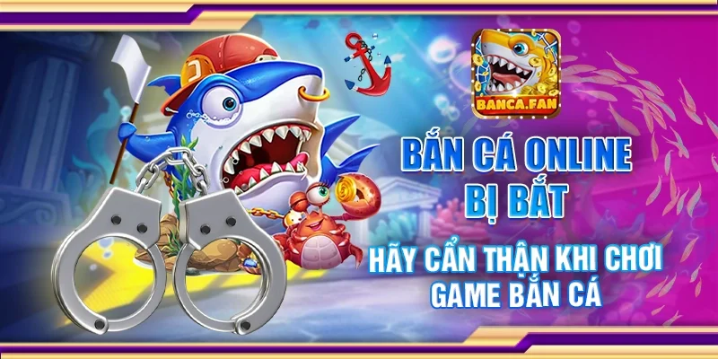 Bắn cá online bị bắt – Hãy cẩn thận khi chơi game bắn cá
